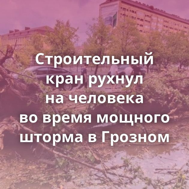 Строительный кран рухнул на человека во время мощного шторма в Грозном
