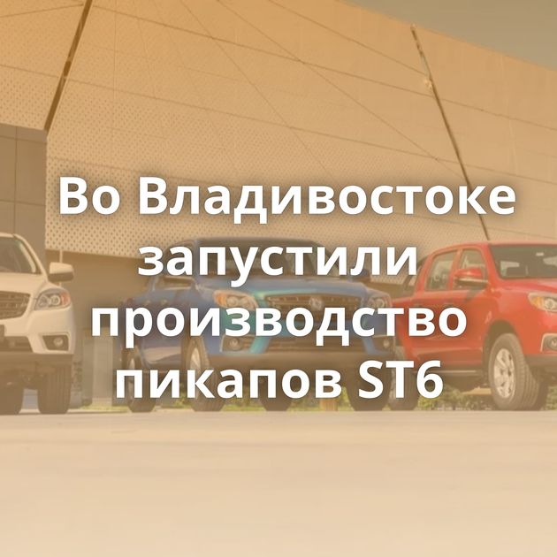 Во Владивостоке запустили производство пикапов ST6