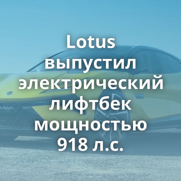 Lotus выпустил электрический лифтбек мощностью 918 л.с.