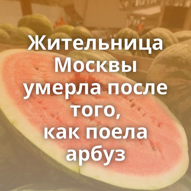 Жительница Москвы умерла после того, как поела арбуз
