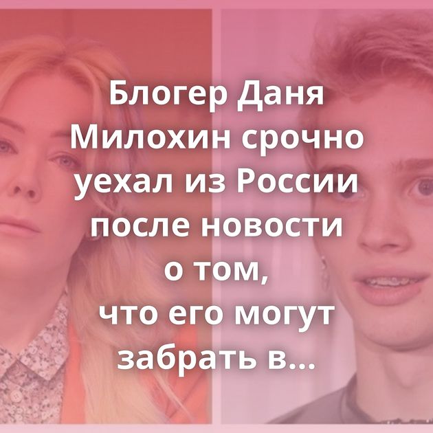 Блогер Даня Милохин срочно уехал из России после новости о том, что его могут забрать в армию