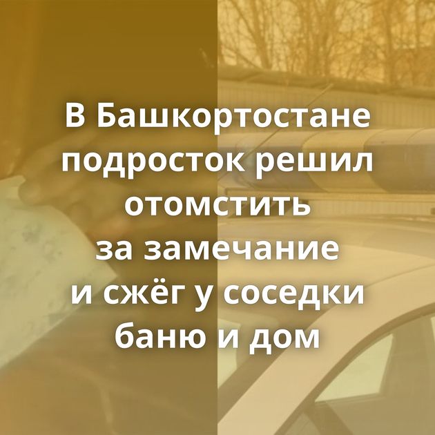 В Башкортостане подросток решил отомстить за замечание и сжёг у соседки баню и дом