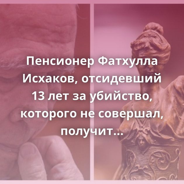 Пенсионер Фатхулла Исхаков, отсидевший 13 лет за убийство, которого не совершал, получит 31 миллион рублей…