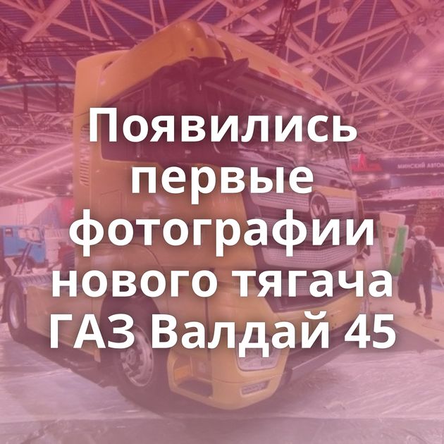 Появились первые фотографии нового тягача ГАЗ Валдай 45