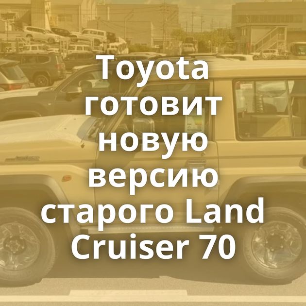 Toyota готовит новую версию старого Land Cruiser 70