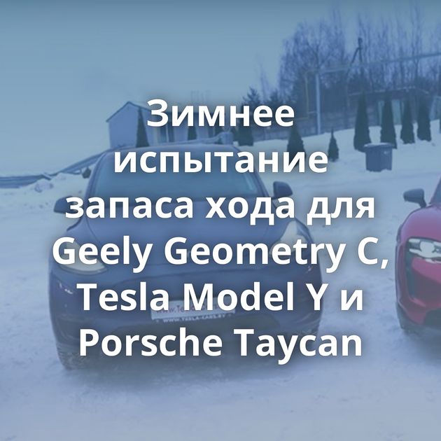 Зимнее испытание запаса хода для Geely Geometry С, Tesla Model Y и Porsche Taycan