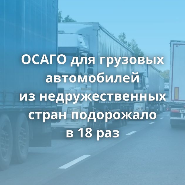 ОСАГО для грузовых автомобилей из недружественных стран подорожало в 18 раз