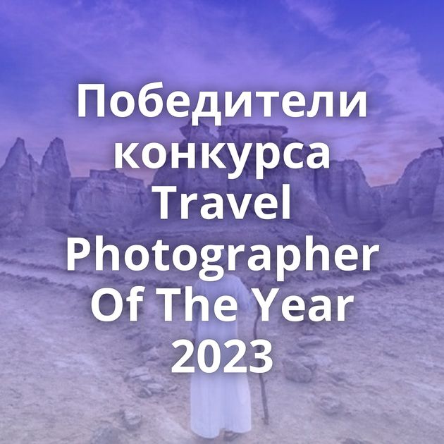 Победители конкурса Travel Photographer Of The Year 2023