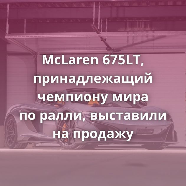 McLaren 675LT, принадлежащий чемпиону мира по ралли, выставили на продажу