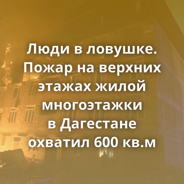 Люди в ловушке. Пожар на верхних этажах жилой многоэтажки в Дагестане охватил 600 кв.м