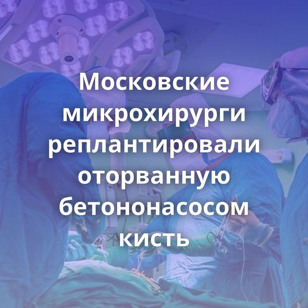 Московские микрохирурги реплантировали оторванную бетононасосом кисть⁠⁠