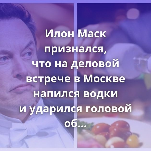 Илон Маск признался, что на деловой встрече в Москве напился водки и ударился головой об стол