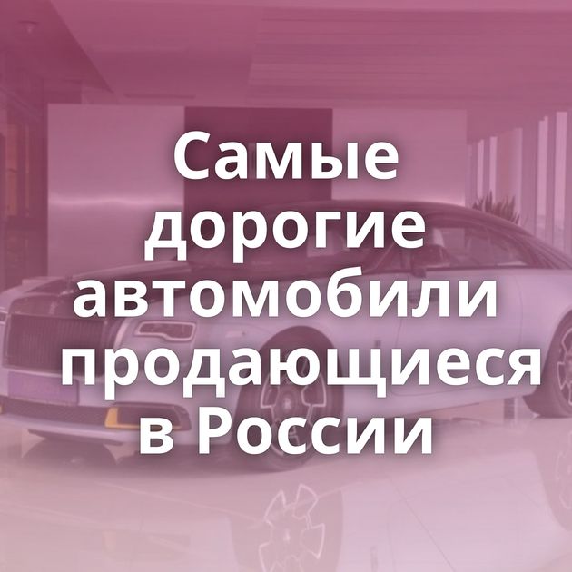Самые дорогие автомобили продающиеся в России