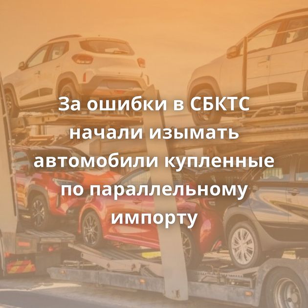 За ошибки в СБКТС начали изымать автомобили купленные по параллельному импорту