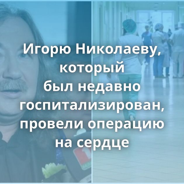 Игорю Николаеву, который был недавно госпитализирован, провели операцию на сердце