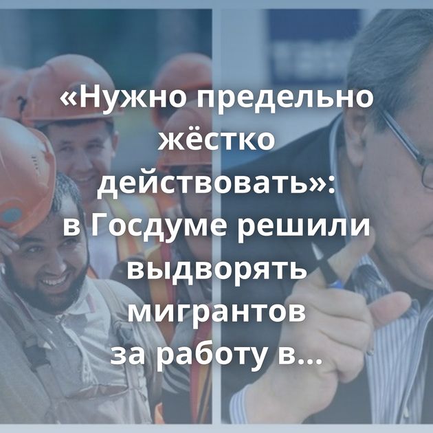 «Нужно предельно жёстко действовать»: в Госдуме решили выдворять мигрантов за работу в России…