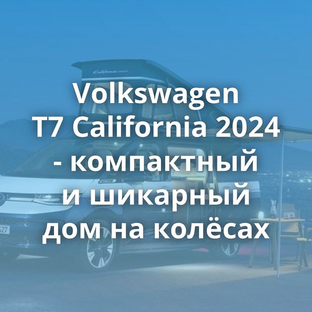 Volkswagen T7 California 2024 - компактный и шикарный дом на колёсах