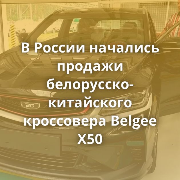 В России начались продажи белорусско-китайского кроссовера Belgee X50