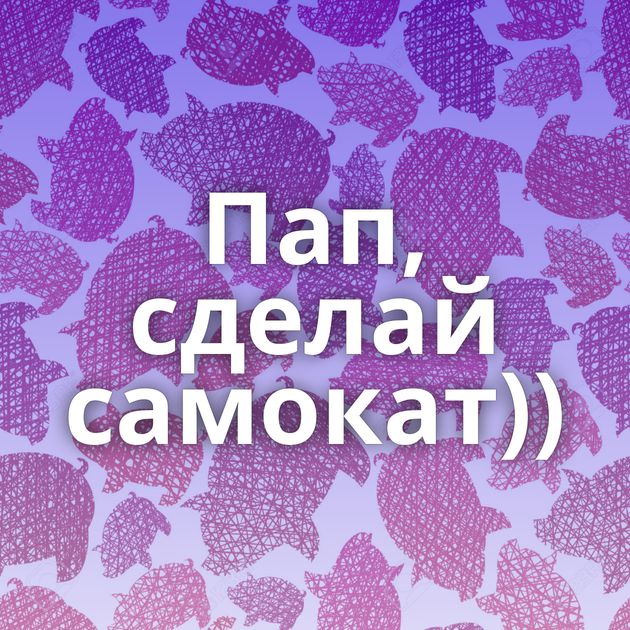 Пап, сделай самокат))