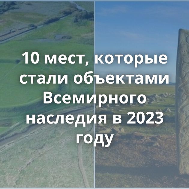 10 мест, которые стали объектами Всемирного наследия в 2023 году