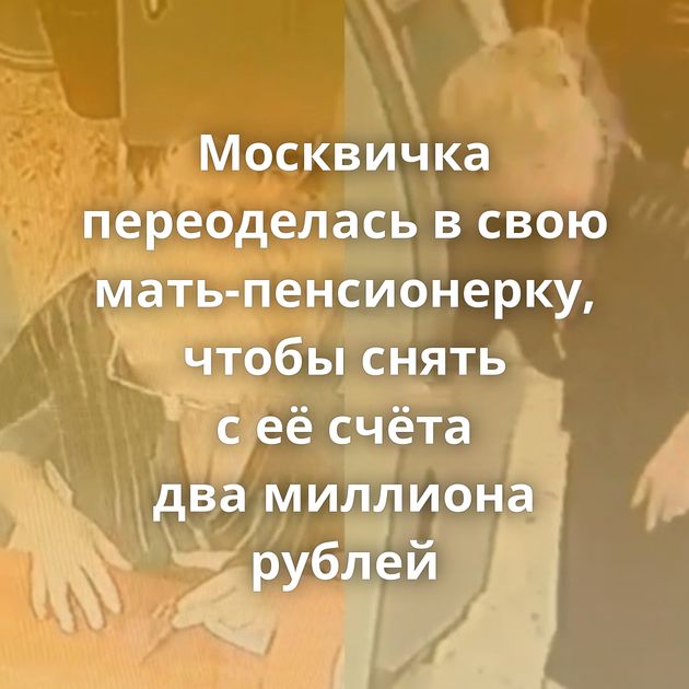 Москвичка переоделась в свою мать-пенсионерку, чтобы снять с её счёта два миллиона рублей