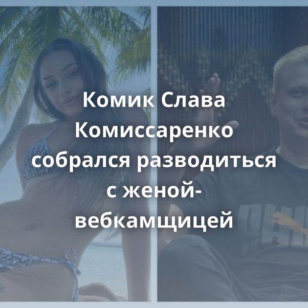 Комик Слава Комиссаренко собрался разводиться с женой-вебкамщицей