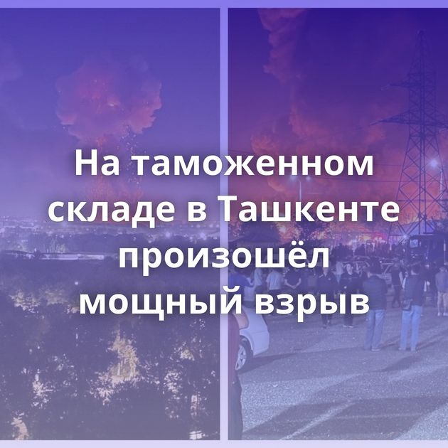 На таможенном складе в Ташкенте произошёл мощный взрыв