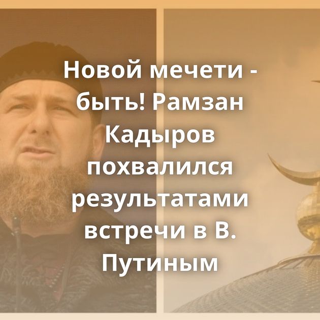 Новой мечети - быть! Рамзан Кадыров похвалился результатами встречи в В. Путиным