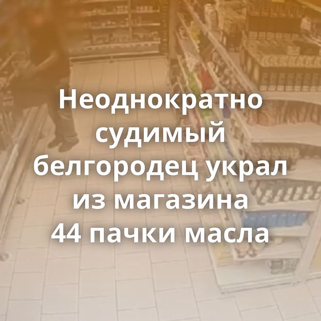 Неоднократно судимый белгородец украл из магазина 44 пачки масла