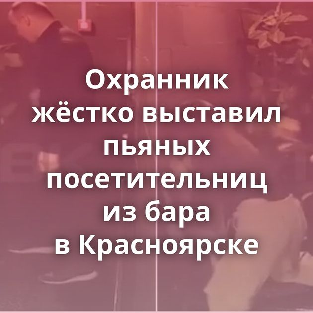 Охранник жёстко выставил пьяных посетительниц из бара в Красноярске