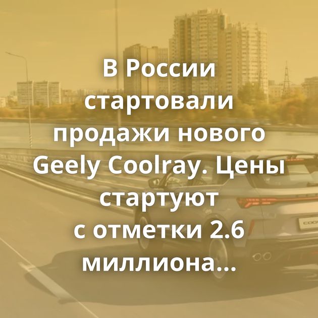 В России стартовали продажи нового Geely Coolray. Цены стартуют с отметки 2.6 миллиона рублей