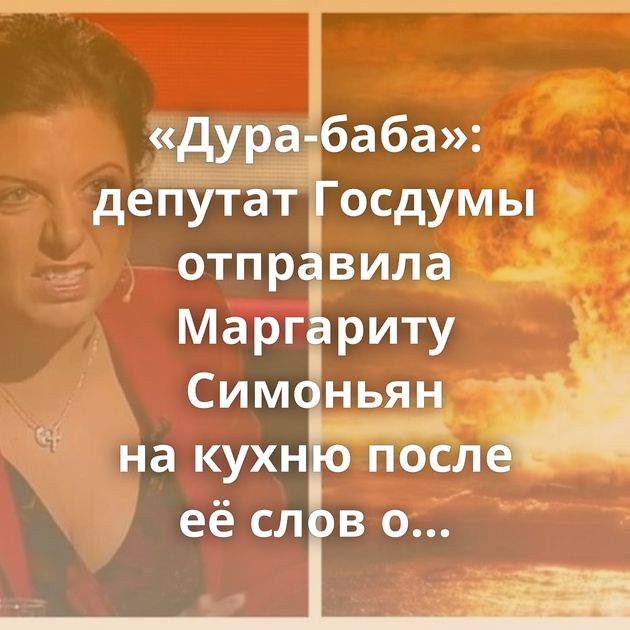 «Дура-баба»: депутат Госдумы отправила Маргариту Симоньян на кухню после её слов о «термоядерном взрыве»…