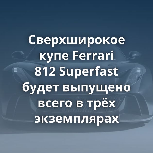 Сверхширокое купе Ferrari 812 Superfast будет выпущено всего в трёх экземплярах