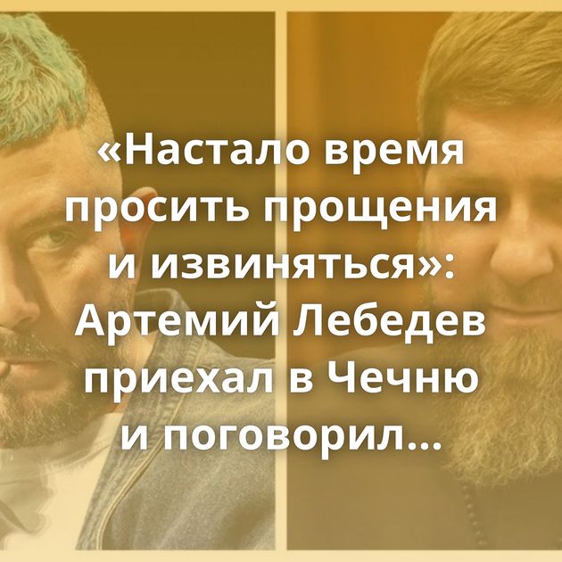 «Настало время просить прощения и извиняться»: Артемий Лебедев приехал в Чечню и поговорил с Рамзаном…