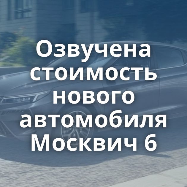 Озвучена стоимость нового автомобиля Москвич 6