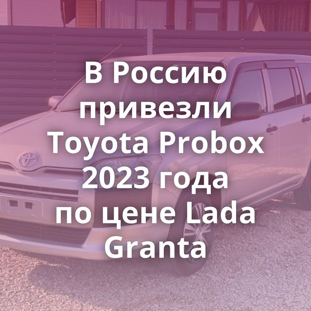 В Россию привезли Toyota Probox 2023 года по цене Lada Granta