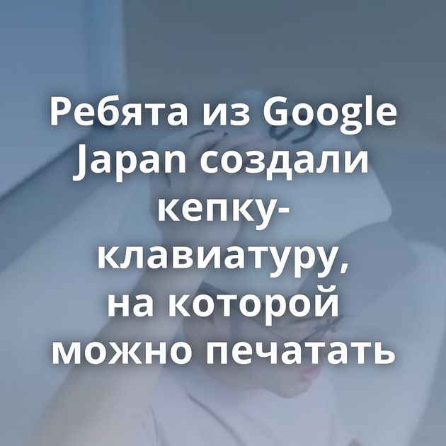 Ребята из Google Japan создали кепку-клавиатуру, на которой можно печатать