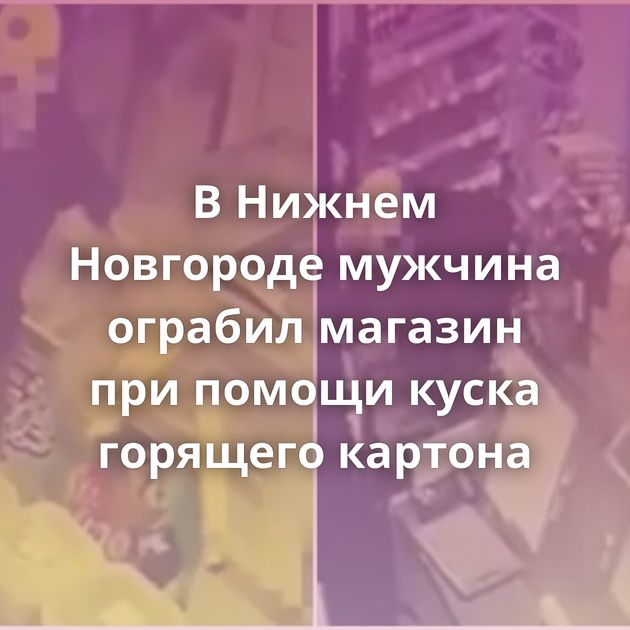 В Нижнем Новгороде мужчина ограбил магазин при помощи куска горящего картона