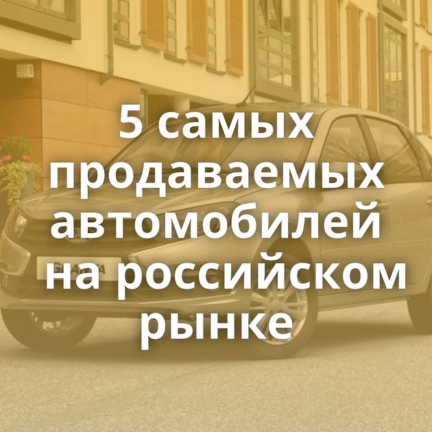 5 самых продаваемых автомобилей на российском рынке