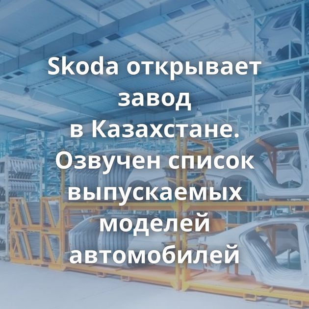 Skoda открывает завод в Казахстане. Озвучен список выпускаемых моделей автомобилей