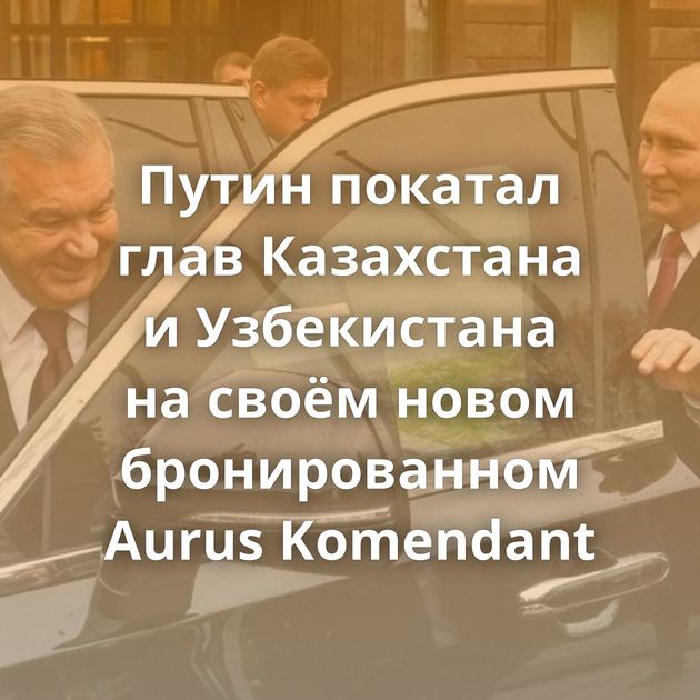 Путин покатал глав Казахстана и Узбекистана на своём новом бронированном Aurus Komendant