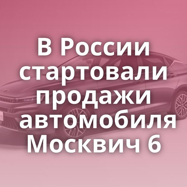 В России стартовали продажи автомобиля Москвич 6