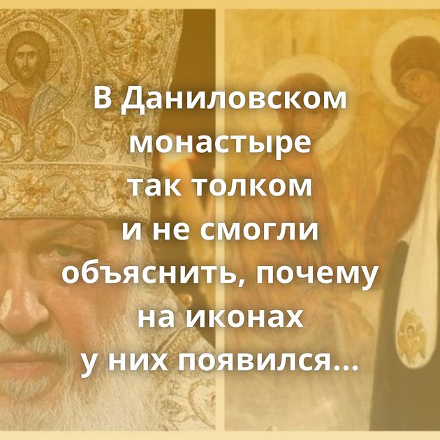 В Даниловском монастыре так толком и не смогли объяснить, почему на иконах у них появился патриарх Кирилл