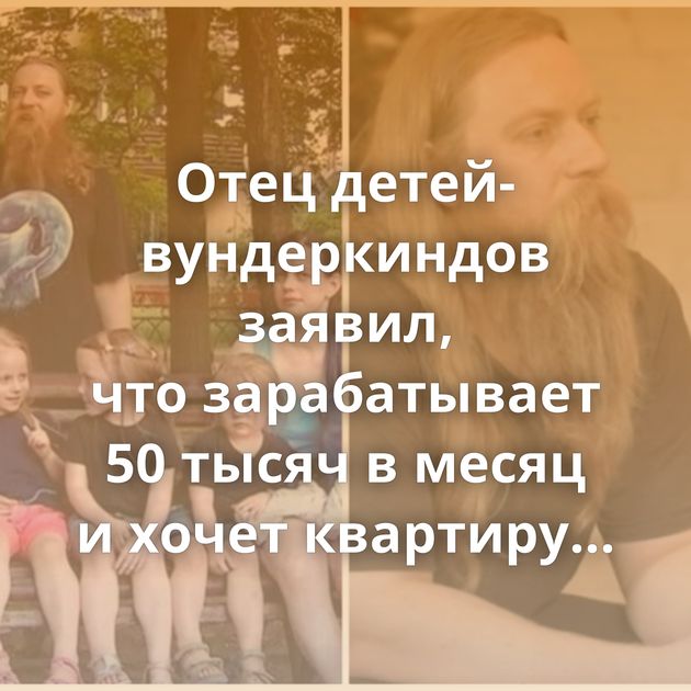 Отец детей-вундеркиндов заявил, что зарабатывает 50 тысяч в месяц и хочет квартиру побольше от властей