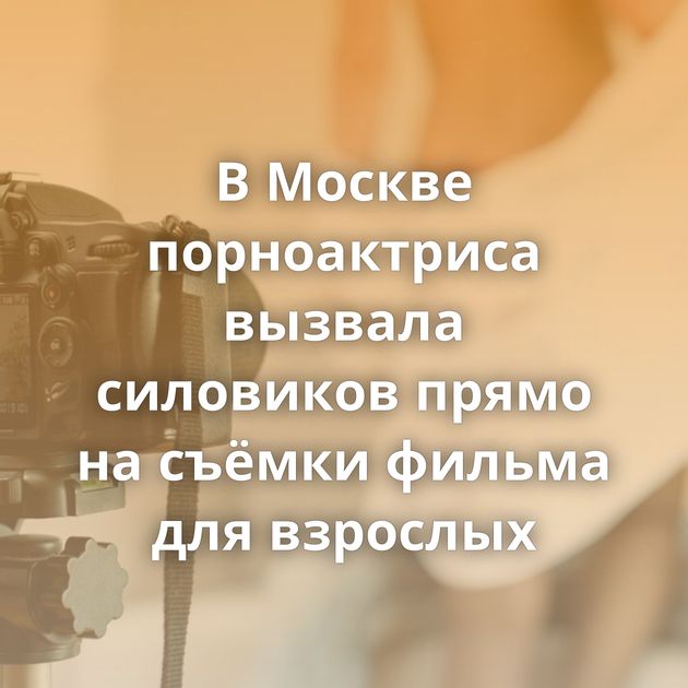 В Москве порноактриса вызвала силовиков прямо на съёмки фильма для взрослых