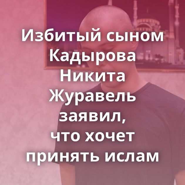 Избитый сыном Кадырова Никита Журавель заявил, что хочет принять ислам