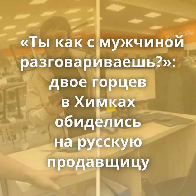 «Ты как с мужчиной разговариваешь?»: двое горцев в Химках обиделись на русскую продавщицу