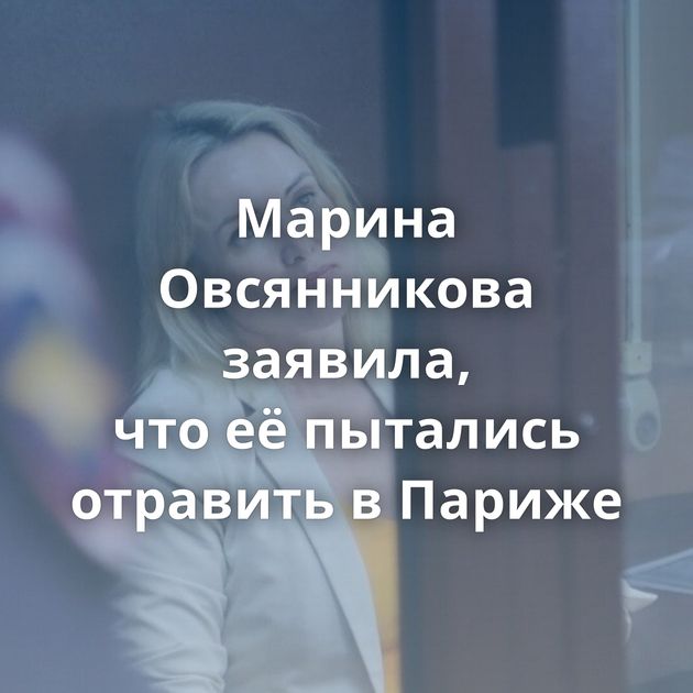 Марина Овсянникова заявила, что её пытались отравить в Париже