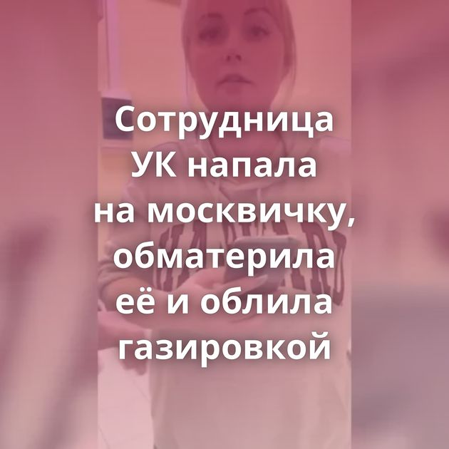 Сотрудница УК напала на москвичку, обматерила её и облила газировкой