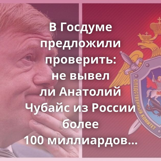 В Госдуме предложили проверить: не вывел ли Анатолий Чубайс из России более 100 миллиардов рублей
